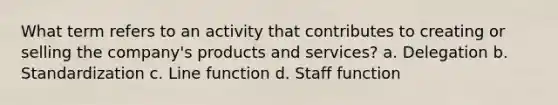 What term refers to an activity that contributes to creating or selling the company's products and services? a. Delegation b. Standardization c. Line function d. Staff function