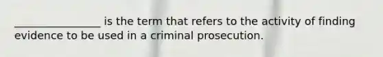 ________________ is the term that refers to the activity of finding evidence to be used in a criminal prosecution.