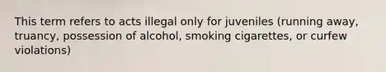 This term refers to acts illegal only for juveniles (running away, truancy, possession of alcohol, smoking cigarettes, or curfew violations)