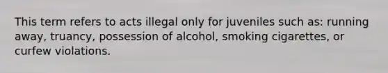 This term refers to acts illegal only for juveniles such as: running away, truancy, possession of alcohol, smoking cigarettes, or curfew violations.