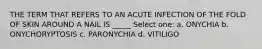 THE TERM THAT REFERS TO AN ACUTE INFECTION OF THE FOLD OF SKIN AROUND A NAIL IS _____ Select one: a. ONYCHIA b. ONYCHORYPTOSIS c. PARONYCHIA d. VITILIGO