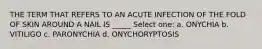 THE TERM THAT REFERS TO AN ACUTE INFECTION OF THE FOLD OF SKIN AROUND A NAIL IS _____ Select one: a. ONYCHIA b. VITILIGO c. PARONYCHIA d. ONYCHORYPTOSIS