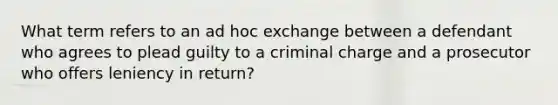 What term refers to an ad hoc exchange between a defendant who agrees to plead guilty to a criminal charge and a prosecutor who offers leniency in return?