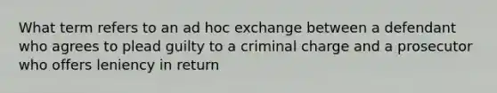 What term refers to an ad hoc exchange between a defendant who agrees to plead guilty to a criminal charge and a prosecutor who offers leniency in return