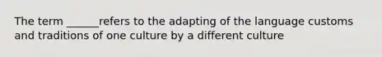 The term ______refers to the adapting of the language customs and traditions of one culture by a different culture