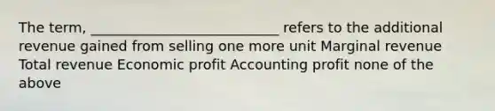 The term, ___________________________ refers to the additional revenue gained from selling one more unit Marginal revenue Total revenue Economic profit Accounting profit none of the above