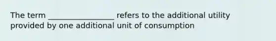 The term _________________ refers to the additional utility provided by one additional unit of consumption