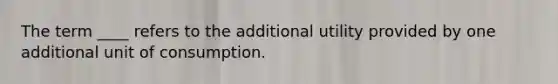 The term ____ refers to the additional utility provided by one additional unit of consumption.