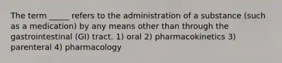 The term _____ refers to the administration of a substance (such as a medication) by any means other than through the gastrointestinal (GI) tract. 1) oral 2) pharmacokinetics 3) parenteral 4) pharmacology