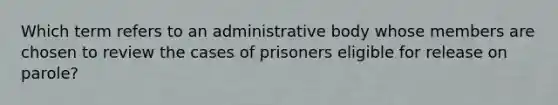 Which term refers to an administrative body whose members are chosen to review the cases of prisoners eligible for release on parole?