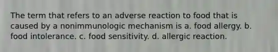 The term that refers to an adverse reaction to food that is caused by a nonimmunologic mechanism is a. food allergy. b. food intolerance. c. food sensitivity. d. allergic reaction.