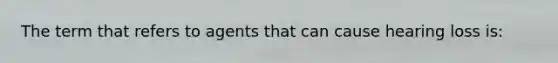 The term that refers to agents that can cause hearing loss is: