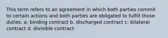 This term refers to an agreement in which both parties commit to certain actions and both parties are obligated to fulfill those duties. a. binding contract b. discharged contract c. bilateral contract d. divisible contract