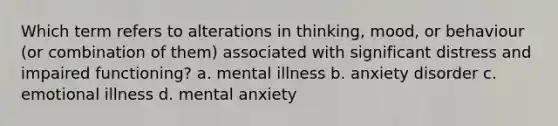 Which term refers to alterations in thinking, mood, or behaviour (or combination of them) associated with significant distress and impaired functioning? a. mental illness b. anxiety disorder c. emotional illness d. mental anxiety