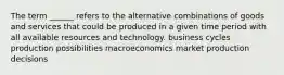 The term ______ refers to the alternative combinations of goods and services that could be produced in a given time period with all available resources and technology. business cycles production possibilities macroeconomics market production decisions