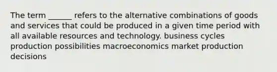 The term ______ refers to the alternative combinations of goods and services that could be produced in a given time period with all available resources and technology. business cycles production possibilities macroeconomics market production decisions