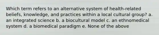 Which term refers to an alternative system of health-related beliefs, knowledge, and practices within a local cultural group? a. an integrated science b. a biocultural model c. an ethnomedical system d. a biomedical paradigm e. None of the above