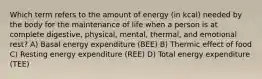 Which term refers to the amount of energy (in kcal) needed by the body for the maintenance of life when a person is at complete digestive, physical, mental, thermal, and emotional rest? A) Basal energy expenditure (BEE) B) Thermic effect of food C) Resting energy expenditure (REE) D) Total energy expenditure (TEE)