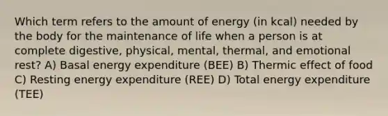 Which term refers to the amount of energy (in kcal) needed by the body for the maintenance of life when a person is at complete digestive, physical, mental, thermal, and emotional rest? A) Basal energy expenditure (BEE) B) Thermic effect of food C) Resting energy expenditure (REE) D) Total energy expenditure (TEE)