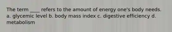 The term ____ refers to the amount of energy one's body needs.​ a. ​glycemic level b. ​body mass index c. ​digestive efficiency d. ​metabolism