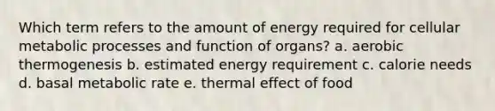 Which term refers to the amount of energy required for cellular metabolic processes and function of organs? a. aerobic thermogenesis b. estimated energy requirement c. calorie needs d. basal metabolic rate e. thermal effect of food