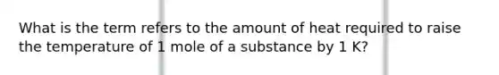 What is the term refers to the amount of heat required to raise the temperature of 1 mole of a substance by 1 K?