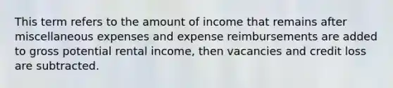 This term refers to the amount of income that remains after miscellaneous expenses and expense reimbursements are added to gross potential rental income, then vacancies and credit loss are subtracted.