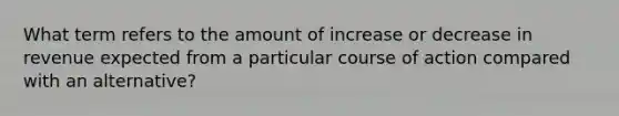 What term refers to the amount of increase or decrease in revenue expected from a particular course of action compared with an alternative?