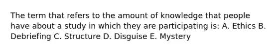 The term that refers to the amount of knowledge that people have about a study in which they are participating is: A. Ethics B. Debriefing C. Structure D. Disguise E. Mystery