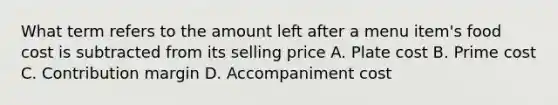 What term refers to the amount left after a menu item's food cost is subtracted from its selling price A. Plate cost B. Prime cost C. Contribution margin D. Accompaniment cost