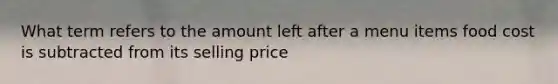 What term refers to the amount left after a menu items food cost is subtracted from its selling price