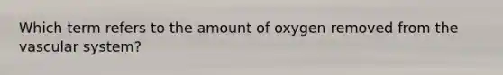 Which term refers to the amount of oxygen removed from the vascular system?