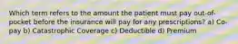 Which term refers to the amount the patient must pay out-of-pocket before the insurance will pay for any prescriptions? a) Co-pay b) Catastrophic Coverage c) Deductible d) Premium