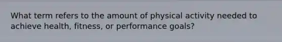 What term refers to the amount of physical activity needed to achieve health, fitness, or performance goals?