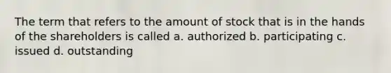 The term that refers to the amount of stock that is in the hands of the shareholders is called a. authorized b. participating c. issued d. outstanding