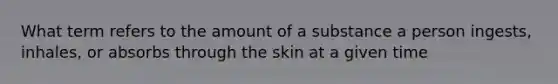 What term refers to the amount of a substance a person ingests, inhales, or absorbs through the skin at a given time