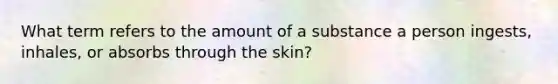 What term refers to the amount of a substance a person ingests, inhales, or absorbs through the skin?