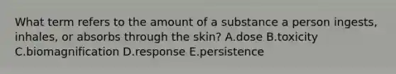 What term refers to the amount of a substance a person ingests, inhales, or absorbs through the skin? A.dose B.toxicity C.biomagnification D.response E.persistence