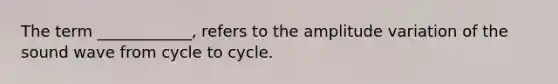 The term ____________, refers to the amplitude variation of the sound wave from cycle to cycle.