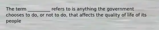 The term __________ refers to is anything the government chooses to do, or not to do, that affects the quality of life of its people