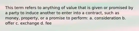 This term refers to anything of value that is given or promised by a party to induce another to enter into a contract, such as money, property, or a promise to perform: a. consideration b. offer c. exchange d. fee