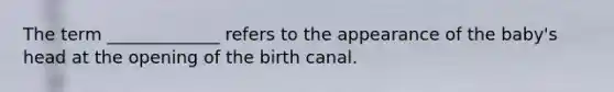 The term _____________ refers to the appearance of the baby's head at the opening of the birth canal.