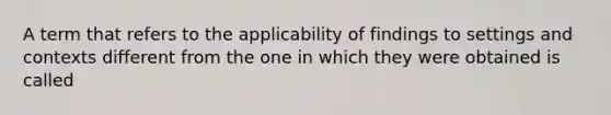 A term that refers to the applicability of findings to settings and contexts different from the one in which they were obtained is called