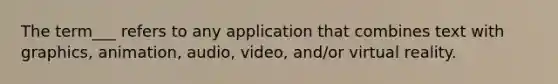 The term___ refers to any application that combines text with graphics, animation, audio, video, and/or virtual reality.