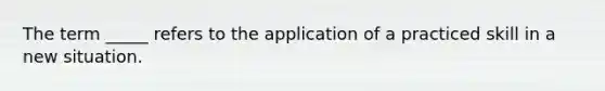 The term _____ refers to the application of a practiced skill in a new situation.