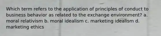 Which term refers to the application of principles of conduct to business behavior as related to the exchange environment? a. moral relativism b. moral idealism c. marketing idealism d. marketing ethics