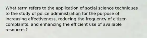 What term refers to the application of social science techniques to the study of police administration for the purpose of increasing effectiveness, reducing the frequency of citizen complaints, and enhancing the efficient use of available resources?