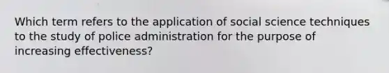 Which term refers to the application of social science techniques to the study of police administration for the purpose of increasing effectiveness?