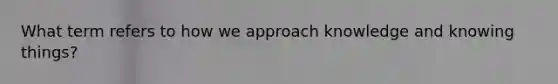 What term refers to how we approach knowledge and knowing things?