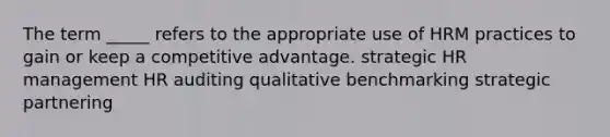 The term _____ refers to the appropriate use of HRM practices to gain or keep a competitive advantage. strategic HR management HR auditing qualitative benchmarking strategic partnering